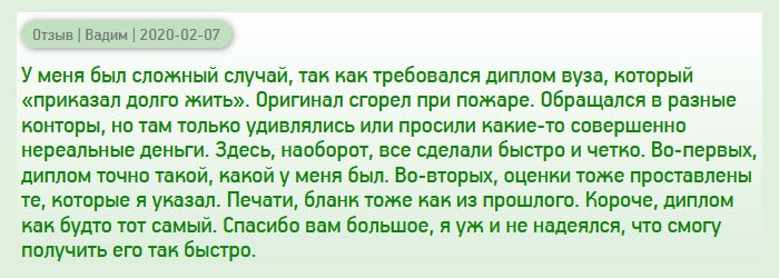 В моей жизни произошел печальный случай – диплом, как и другие документы, сгорел при пожаре. Восстановить его не удалось, поскольку вуз, в котором обучался, ликвидирован. Обращался в разные компании, но там запрашивали нереальные деньги. Сюда обратился от безысходности, соблазнился на адекватную цену. Как оказалось, качество тоже не подкачало. Кроме того, все сделали быстро и четко. Диплом имел приложение с оценками, печати и подписи. Спасибо вам большое, я уже и не надеялся на удачу.