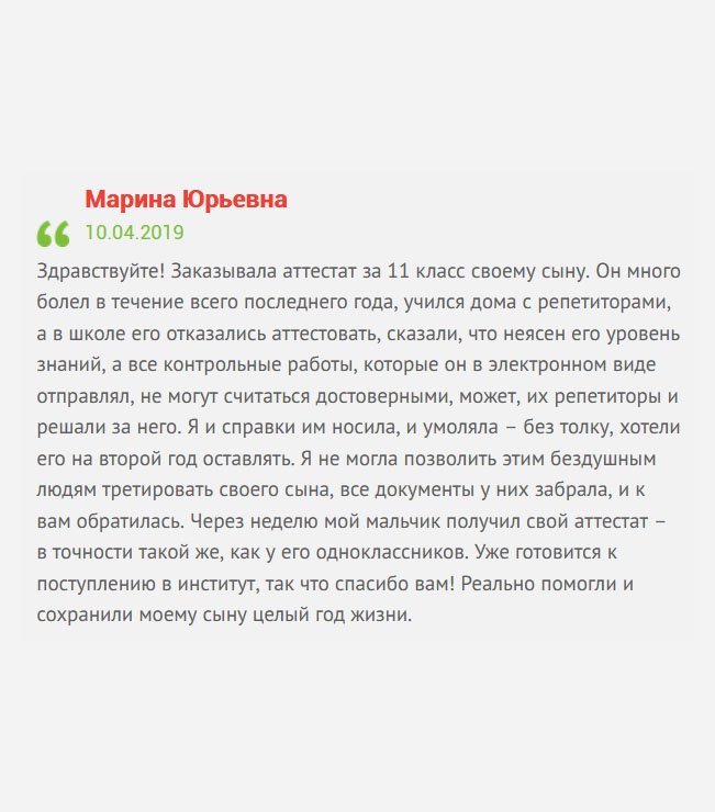 Здравствуйте! Мой сын не учился в школе по причине сложной и продолжительной болезни, поэтому занимался с репетиторами. Как результат, мне пришлось заказывать аттестат за 11 класс, потому что в школе отказались аттестовать мальчика, сказали, мол, низкий уровень знаний. Я им справки носила, умоляла – без толку. Решила нервы не тратить, а просто обратиться к вам. Через неделю мой сын получил полное среднее образование. Реально помогли и сохранили моему сыну целый год жизни, иначе пришлось оставаться на второй год.